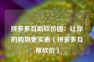 拼多多互助砍价团：让你的购物更实惠（拼多多互帮砍价）  第1张